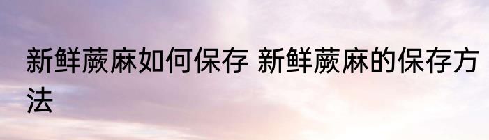 新鲜蕨麻如何保存 新鲜蕨麻的保存方法