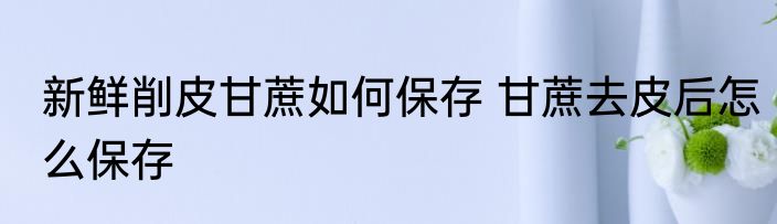 新鲜削皮甘蔗如何保存 甘蔗去皮后怎么保存