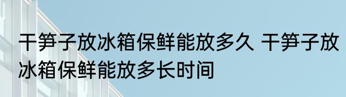 干笋子放冰箱保鲜能放多久 干笋子放冰箱保鲜能放多长时间