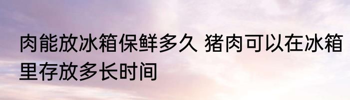 肉能放冰箱保鲜多久 猪肉可以在冰箱里存放多长时间