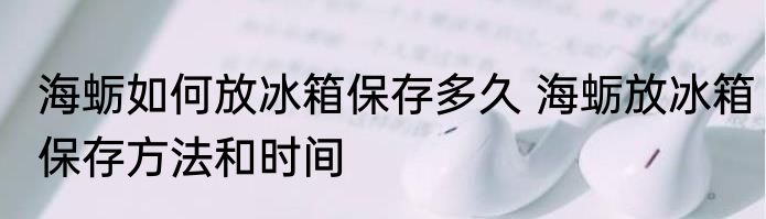 海蛎如何放冰箱保存多久 海蛎放冰箱保存方法和时间