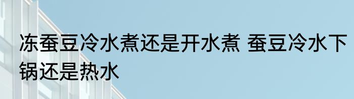 冻蚕豆冷水煮还是开水煮 蚕豆冷水下锅还是热水