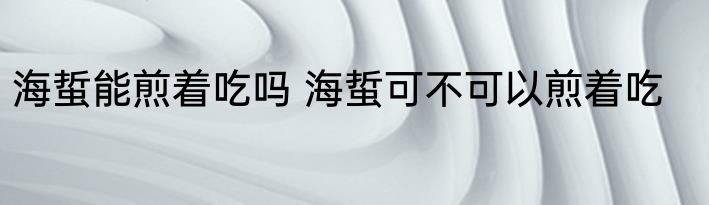 海蜇能煎着吃吗 海蜇可不可以煎着吃
