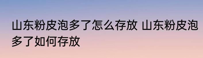 山东粉皮泡多了怎么存放 山东粉皮泡多了如何存放