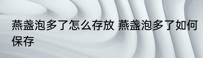 燕盏泡多了怎么存放 燕盏泡多了如何保存