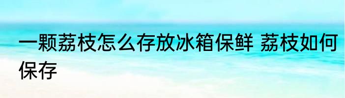 一颗荔枝怎么存放冰箱保鲜 荔枝如何保存