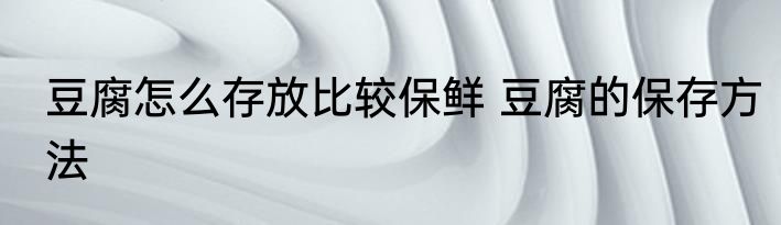 豆腐怎么存放比较保鲜 豆腐的保存方法