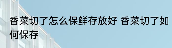 香菜切了怎么保鲜存放好 香菜切了如何保存