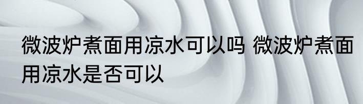 微波炉煮面用凉水可以吗 微波炉煮面用凉水是否可以
