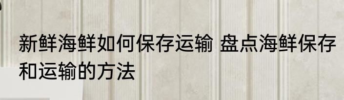 新鲜海鲜如何保存运输 盘点海鲜保存和运输的方法