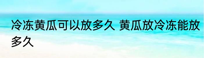 冷冻黄瓜可以放多久 黄瓜放冷冻能放多久