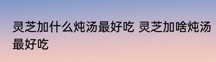 灵芝加什么炖汤最好吃 灵芝加啥炖汤最好吃