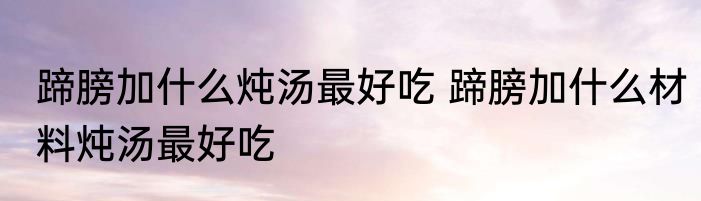蹄膀加什么炖汤最好吃 蹄膀加什么材料炖汤最好吃