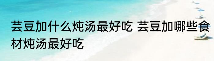 芸豆加什么炖汤最好吃 芸豆加哪些食材炖汤最好吃