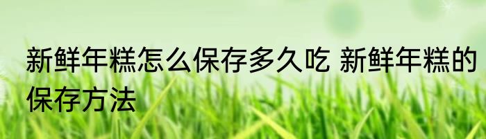 新鲜年糕怎么保存多久吃 新鲜年糕的保存方法
