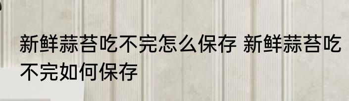 新鲜蒜苔吃不完怎么保存 新鲜蒜苔吃不完如何保存
