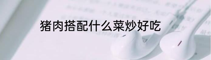 猪肉搭配什么菜炒好吃