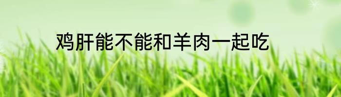 鸡肝能不能和羊肉一起吃