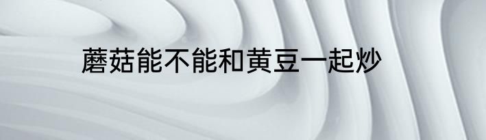 蘑菇能不能和黄豆一起炒