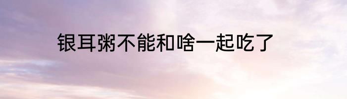 银耳粥不能和啥一起吃了