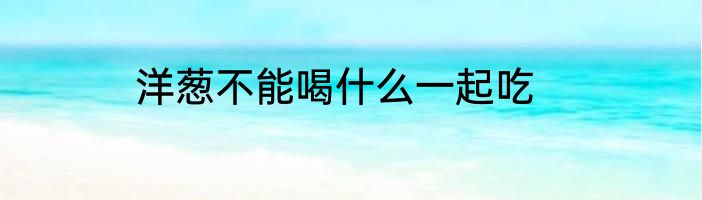 洋葱不能喝什么一起吃