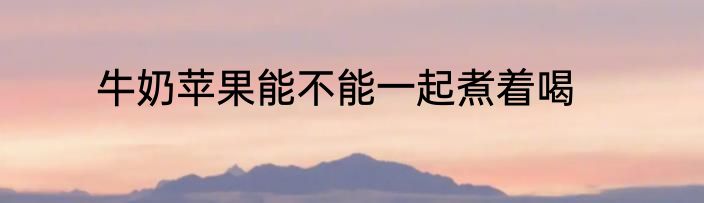 牛奶苹果能不能一起煮着喝