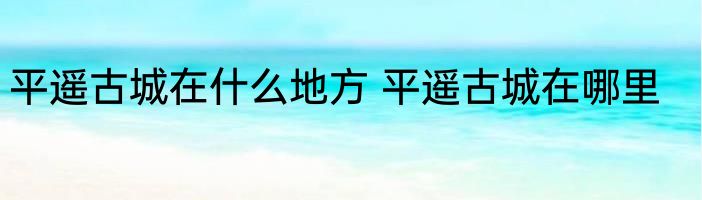平遥古城在什么地方 平遥古城在哪里