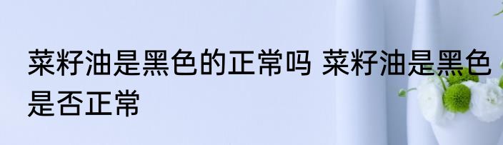 菜籽油是黑色的正常吗 菜籽油是黑色是否正常