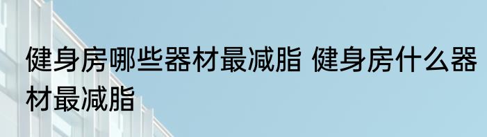 健身房哪些器材最减脂 健身房什么器材最减脂