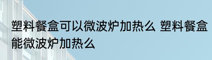 塑料餐盒可以微波炉加热么 塑料餐盒能微波炉加热么