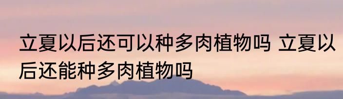 立夏以后还可以种多肉植物吗 立夏以后还能种多肉植物吗