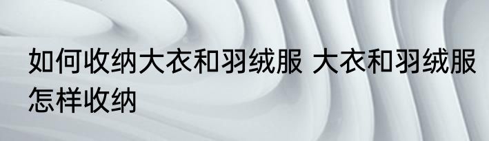 如何收纳大衣和羽绒服 大衣和羽绒服怎样收纳