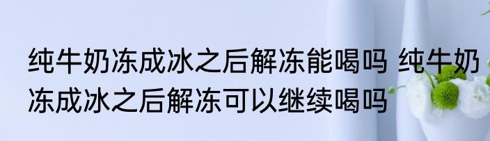 纯牛奶冻成冰之后解冻能喝吗 纯牛奶冻成冰之后解冻可以继续喝吗