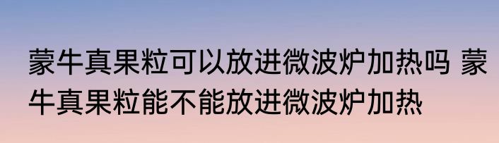 蒙牛真果粒可以放进微波炉加热吗 蒙牛真果粒能不能放进微波炉加热