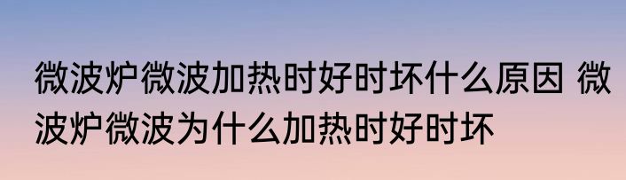 微波炉微波加热时好时坏什么原因 微波炉微波为什么加热时好时坏