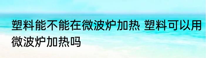 塑料能不能在微波炉加热 塑料可以用微波炉加热吗