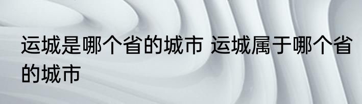 运城是哪个省的城市 运城属于哪个省的城市