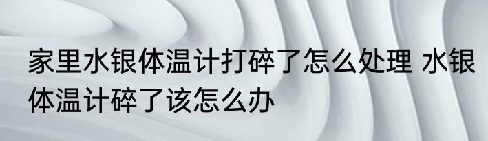家里水银体温计打碎了怎么处理 水银体温计碎了该怎么办