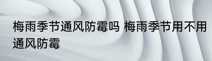 梅雨季节通风防霉吗 梅雨季节用不用通风防霉