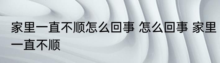 家里一直不顺怎么回事 怎么回事 家里一直不顺