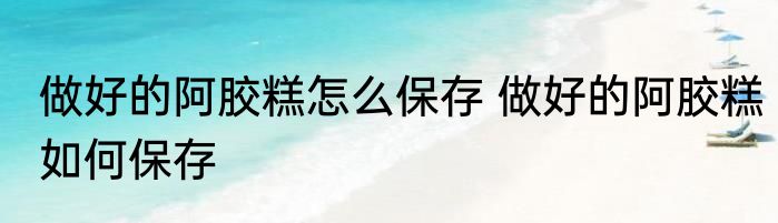 做好的阿胶糕怎么保存 做好的阿胶糕如何保存