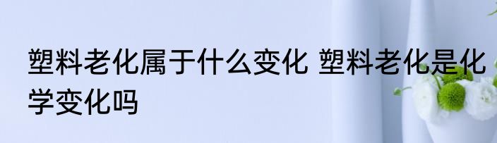 塑料老化属于什么变化 塑料老化是化学变化吗