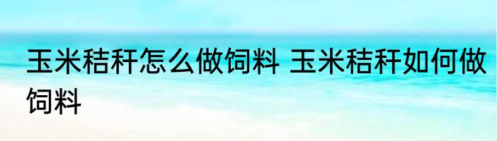 玉米秸秆怎么做饲料 玉米秸秆如何做饲料