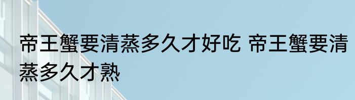 帝王蟹要清蒸多久才好吃 帝王蟹要清蒸多久才熟