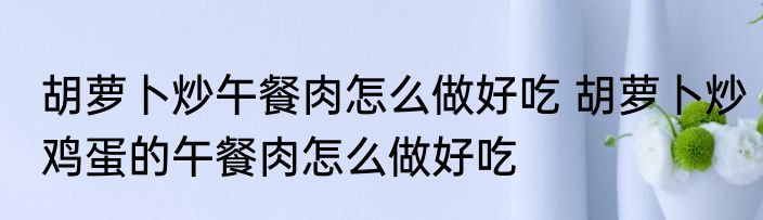 胡萝卜炒午餐肉怎么做好吃 胡萝卜炒鸡蛋的午餐肉怎么做好吃