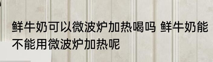 鲜牛奶可以微波炉加热喝吗 鲜牛奶能不能用微波炉加热呢