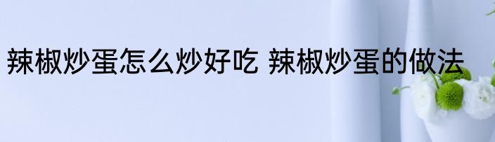 辣椒炒蛋怎么炒好吃 辣椒炒蛋的做法