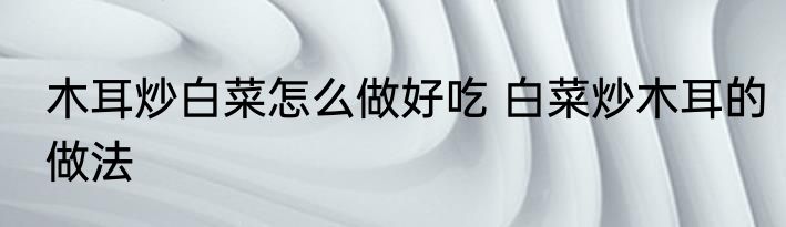 木耳炒白菜怎么做好吃 白菜炒木耳的做法
