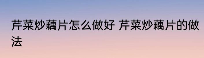 芹菜炒藕片怎么做好 芹菜炒藕片的做法