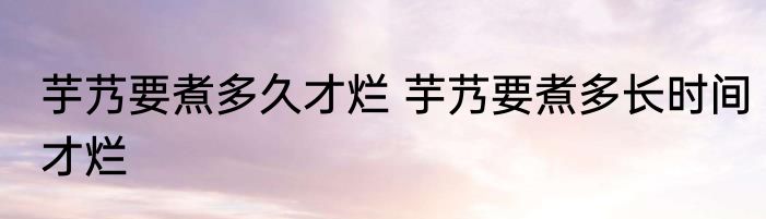 芋艿要煮多久才烂 芋艿要煮多长时间才烂